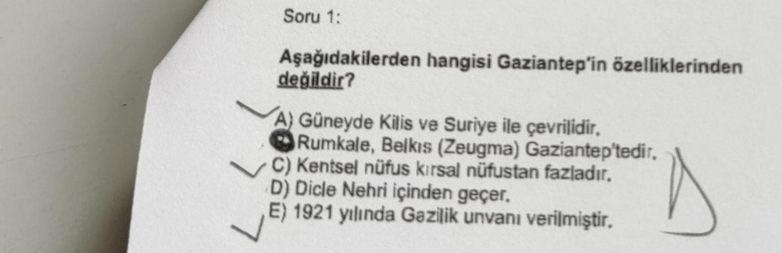 Soru 1:
Aşağıdakilerden hangisi Gaziantep'in özelliklerinden
değildir?
A) Güneyde Kilis ve Suriye ile çevrilidir.
Rumkale, Belkıs (Zeugma) Gaziantep'tedir.
C) Kentsel nüfus kirsal nüfustan fazladır.
D) Dicle Nehri içinden geçer.
E) 1921 yılında Gazilik unv