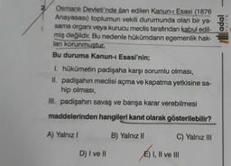 2
adal
Osmanlı Devleti'nde ilan edilen Kanun- Esasi (1876
Anayasası) toplumun vekili durumunda olan bir ya-
sama organi veya kurucu meclis tarafından kabul edil-
miş değildir
. Bu nedenle hükümdarın egemenlik hak-
ları korunmuştur
Bu duruma Kanun-i Esasi'nin;
YAYIN
1. hükümetin padişaha karşı sorumlu olması,
II. padişahin meclisi açma ve kapatma yetkisine sa-
hip olması,
III. padişahin savaş ve barışa karar verebilmesi
maddelerinden hangileri kanıt olarak gösterilebilir?
A) Yalnız!
B) Yalnız II
C) Yalnız III
D) I ve II
E) I, II ve III