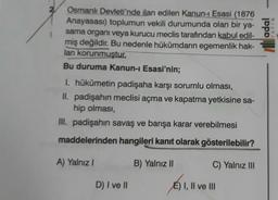 2
adal
Osmanlı Devleti'nde ilan edilen Kanun- Esasi (1876
Anayasası) toplumun vekili durumunda olan bir ya-
sama organi veya kurucu meclis tarafından kabul edil-
miş değildir
. Bu nedenle hükümdarın egemenlik hak-
ları korunmuştur
Bu duruma Kanun-i Esasi'nin;
YAYIN
1. hükümetin padişaha karşı sorumlu olması,
II. padişahin meclisi açma ve kapatma yetkisine sa-
hip olması,
III. padişahin savaş ve barışa karar verebilmesi
maddelerinden hangileri kanıt olarak gösterilebilir?
A) Yalnız!
B) Yalnız II
C) Yalnız III
D) I ve II
E) I, II ve III
