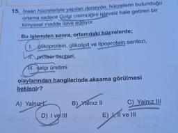15. İnsan hücreleriyle yapılan deneyde, hücrelerin bulunduğu
ortama sadece Golgi cisimciğini işlevsiz hale getiren bir
kimyasal madde ilave ediliyor.
Bu işlemden sonra, ortamdaki hücrelerde;
1. glikoprotein, glikolipit ve lipoprotein sentezi,
1. protein sentezi,
III. salgı üretimi
olaylarından hangilerinde aksama görülmesi
beklenir?
A) Yalnız!
B) Yalnız II
C) Yalnız III
D) I ve III
E) , Il ve III