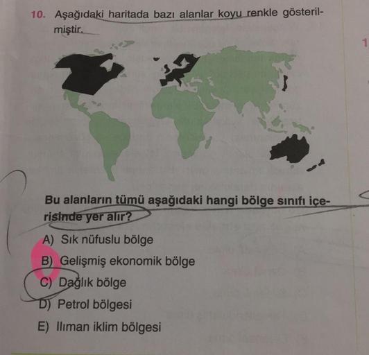 10. Aşağıdaki haritada bazı alanlar koyu renkle gösteril-
miştir.
1
Bu alanların tümü aşağıdaki hangi bölge sinıfı içe-
risinde yer alır?
A) Sik nüfuslu bölge
B) Gelişmiş ekonomik bölge
C) Dağlık bölge
D) Petrol bölgesi
E) lliman iklim bölgesi