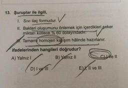 13. Şuruplar ile ilgili,
✓
I. Sivi ilaç formudur.
II. Bakteri oluşumunu önlemek için içerdikleri şeker
miktarı kütlece % 60 dolayındadır.
H. Tamami homojen karışım hâlinde hazırlanır.
ifadelerinden hangileri doğrudur?
A) Yalnız!
B) Yalnız 11
ce II
D) I ve III
E). Il ve III
