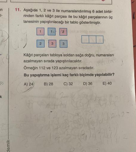 in
1-
11. Aşağıda 1, 2 ve 3 ile numaralandırılmış 6 adet birbi-
rinden farklı kâğıt parçası ile bu kâğıt parçalarının üç
tanesinin yapıştırılacağı bir tablo gösterilmiştir.
1.
2
3
3
Kâğıt parçaları tabloya soldan sağa doğru, numaraları
azalmayan sırada yap