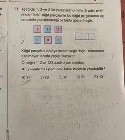 in
1-
11. Aşağıda 1, 2 ve 3 ile numaralandırılmış 6 adet birbi-
rinden farklı kâğıt parçası ile bu kâğıt parçalarının üç
tanesinin yapıştırılacağı bir tablo gösterilmiştir.
1.
2
3
3
Kâğıt parçaları tabloya soldan sağa doğru, numaraları
azalmayan sırada yapıştırılacaktır.
Örneğin 112 ve 123 azalmayan sıradadır.
Bu yapıştırma işlemi kaç farklı biçimde yapılabilir?
A) 24
B) 28
C) 32
D) 36
E) 40
k
-2
demik
