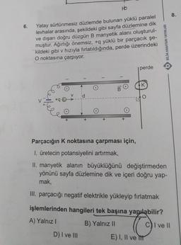 16
8.
6.
Yatay sürtünmesiz düzlemde bulunan yüklü paralel
levhalar arasında, şekildeki gibi sayfa düzlemine dik
ve dışarı doğru düzgün B manyetik alanı oluşturul-
muştur. Ağırlığı önemsiz, +q yüklü bir parçacık şe-
kildeki gibi v hızıyla fırlatıldığında, perde üzerindeki
BILIM ANAHTARI YAYINLARI
O noktasına çarpıyor.
perde
-
1
-
K
1m
Parçacığın K noktasına çarpması için,
I. üretecin potansiyelini artırmak,
II. manyetik alanın büyüklüğünü değiştirmeden
yönünü sayfa düzlemine dik ve içeri doğru yap-
mak,
III. parçacığı negatif elektrikle yükleyip fırlatmak
işlemlerinden hangileri tek başına yapılabilir?
A) Yalnız!
B) Yalnız il
☺
C) I ve II
D) I ve III
E) I, II ve itt