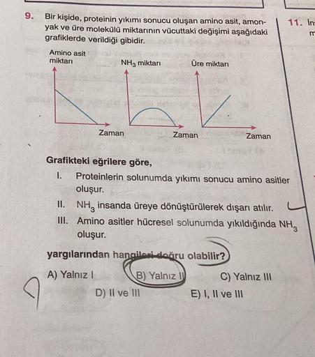 9.
11. In:
Bir kişide, proteinin yıkımı sonucu oluşan amino asit, amon-
yak ve üre molekülü miktarının vücuttaki değişimi aşağıdaki
grafiklerde verildiği gibidir.
m
Amino asit
miktarı
NH3 miktarı
Üre miktarı
Zaman
Zaman
Zaman
Grafikteki eğrilere göre,
1. P