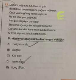 13. Diyelim yağmura tutuldun bir gün
Bardaktan boşanırcasına yağıyor mübarek
Öbür yanda güneş kendi keyfinde
Ne de olsa yaz yağmuru
Pırıl pırıl düşüyor damlalar
Eteklerin uça uça bir koşudur kopardın
Dar attın kendini karşı evin sundurmasına
O evin kapısında bulacaksın beni
Bu dizelerde aşağıdakilerden hangisi yoktur?
A) Belgisiz sifat
B) Bağlaç
C) Kişi adili
D) İşaret sifatr
E) İlgeç (Edat)