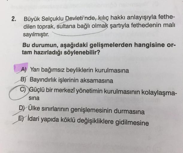 2. Büyük Selçuklu Devleti'nde, kılıç hakkı anlayışıyla fethe-
dilen toprak, sultana bağlı olmak şartıyla fethedenin malı
sayılmıştır.
Bu durumun, aşağıdaki gelişmelerden hangisine or-
tam hazırladığı söylenebilir?
A) Yarı bağımsız beyliklerin kurulmasına
B