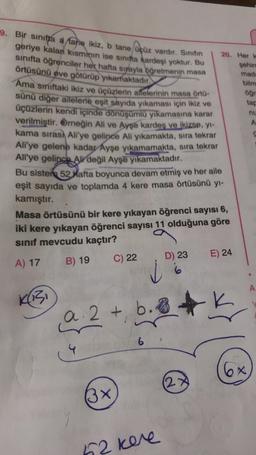 9. Bir sınıfa a fare ikiz, b tane Üçüz vardır. Sinifin
geriye kalan kisminin ise sınıfta kardeşi yoktur. Bu
sınıfta öğrenciler her hafta siyayla öğretmenin masa
örtüsünü eve götürüp yıkamaktadır
Ama sınıftaki ikiz ve üçüzlerin ailelerinin masa örto-
sünü diğer ailelerle eşit sayıda yıkaması için ikiz ve
üçüzlerin kendi içinde dönüşümlü yıkamasına karar
verilmiştir. Örneğin Ali ve Ayşe kardeş ve ikizse, y-
20. Her k
şehir
mad:
bilm
öğr
tap
nu
A
kama sırası Ali'ye gelince Ali yikamakta, sıra tekrar
Ali'ye gelene kadar Ayşe yıkamamakta, sıra tekrar
Ali'ye gelince All değil Ayşe yıkamaktadır.
Bu sisten 52 Xafta boyunca devam etmiş ve her aile
eşit sayıda ve toplamda 4 kere masa örtüsünü yi-
kamıştır.
Masa örtüsünü bir kere yıkayan öğrenci sayısı 6,
iki kere yıkayan öğrenci sayısı 11 olduğuna göre
sinif mevcudu kaçtır?
C) 22
D) 23
E) 24
B) 19
A) 17
A
KiBi
-K
a 2+ b..
6
6x
2
3x
62 kere
