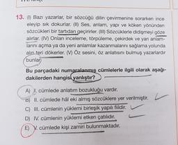 13. (1) Bazı yazarlar, bir sözcüğü dilin çevirmenine sorarken ince
eleyip sik dokurlar. (II) Ses, anlam, yapı ve köken yönünden
sözcükleri bir tartıdan geçirirler. (III) Sözcüklerle didişmeyi göze
alırlar. (IV) Onları inceleme, törpüleme, çekirdek ve yan
anlam-
larını açma ya da yeni anlamlar kazanmalarını sağlama yolunda
alın teri dökerler. (V) Öz sesini, öz anlatısını bulmuş yazarlardır
bunlar
Bu parçadaki numaralanmış cümlelerle ilgili olarak aşağı-
dakilerden hangisl yanlıştır?
A) I. cümlede anlatım bozukluğu vardır.
B) II. cümlede hâl eki almış sözcüklere yer verilmiştir. c
C) III. cümlenin yüklemi birleşik yapılı fiildir.
D) IV. cümlenin yüklemi etken çatılıdır.
E) V. cümlede kişi zamiri bulunmaktadır.
