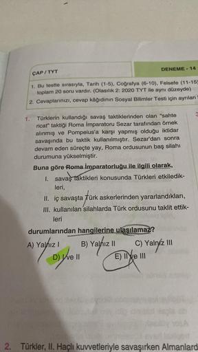 DENEME -14
ÇAP / TYT
1. Bu testte sırasıyla, Tarih (1-5), Coğrafya (6-10), Felsefe (11-15)
toplam 20 soru vardır. (Olasılık 2: 2020 TYT ile aynı düzeyde)
2. Cevaplarınızı, cevap kâğıdının Sosyal Bilimler Testi için ayrılan
1. Türklerin kullandığı savaş tak