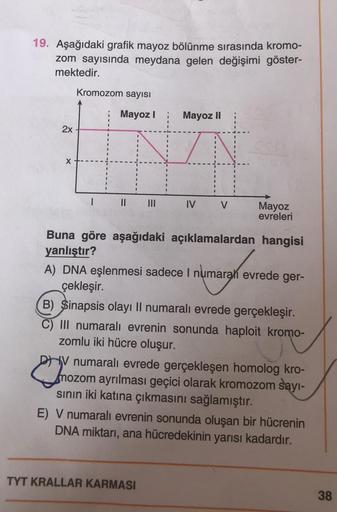 19. Aşağıdaki grafik mayoz bölünme sırasında kromo-
zom sayısında meydana gelen değişimi göster-
mektedir.
Kromozom sayısı
Mayoz
Mayoz II
2x
X
1
11
IV
V
Mayoz
evreleri
Buna göre aşağıdaki açıklamalardan hangisi
yanlıştır?
A) DNA eşlenmesi sadece i numarah