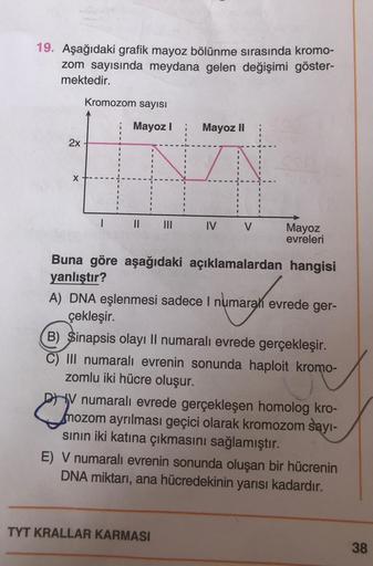 19. Aşağıdaki grafik mayoz bölünme sırasında kromo-
zom sayısında meydana gelen değişimi göster-
mektedir.
Kromozom sayısı
Mayoz
Mayoz II
2x
X
1
11
IV
V
Mayoz
evreleri
Buna göre aşağıdaki açıklamalardan hangisi
yanlıştır?
A) DNA eşlenmesi sadece i numarah 