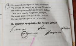 14. Bu akşam bilmediğim bir âlem içindeyim,
Ya rüyada bir seyyah ya semavi Çin'deyim,
Bir orman yangınıyla kızardı karşı dağlar,
Taraf taraf tutuştu meşaleler, çırağlar,
Bir renge girdi eşya günün altın tasında,
Bu kızıl kâinatın gezerken ortasında.
Bu dizelerde aşağıdakilerden hangisi yoktur?
Zaman zarfı
By Edat
O Bağlaç
D) İşaret zamiri
Abe
Belgisiz sifat