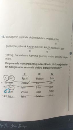 16. Dirseğimin üstünde doğruluyorum, odada onlar
1
11
görmeme yetecek kadar ışık var, küçük kardeşim, yan
IV
yatmış, bacaklarını karnına çekmiş, sırtını anneme daya-5
mıştı.
Bu parçada numaralanmış sözcüklerin türü aşağıdakile-
rin hangisinde sırasıyla doğru olarak verilmiştir?
3
IV
Sifat
II
Zapnir
Zami
isim
Bağlaç
Zarf
A) Zarf
B) isim
C (Zarf
D) jsim
E) İsim
Zari
Sifat
isim
Zamir
Edat
Sifat
Isim
İsim
Sitat
7
top Bin Ahron Mariya
