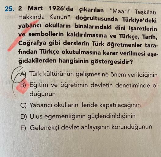 25. 2 Mart 1926'da çıkarılan "Maarif Teşkilatı
Hakkında Kanun" doğrultusunda Türkiye'deki
yabancı okulların binalarındaki dini işaretlerin
ve sembollerin kaldırılmasına ve Türkçe, Tarih,
Coğrafya gibi derslerin Türk öğretmenler tara-
fından Türkçe okutulma