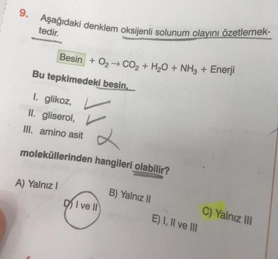 9.
Aşağıdaki denklem oksijenli solunum olayını özetlemek-
tedir.
Besin + O2 → CO2 + H2O + NH3 + Enerji
Bu tepkimedeki besin.
I. glikoz,
II. gliserol,
III. amino asit
x
moleküllerinden hangileri olabilir?
A) Yalnız!
B) Yalnız 11
DI ve II
C) Yalnız III
E) I,