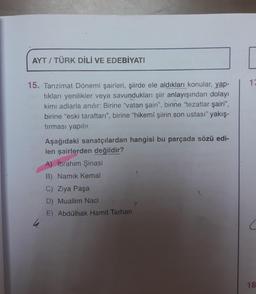 AYT / TÜRK DİLİ VE EDEBİYATI
10
15. Tanzimat Dönemi şairleri, şiirde ele aldıkları konular, yap-
tıkları yenilikler veya savundukları şiir anlayışından dolayı
kimi adlarla anılır: Birine "vatan şairi", birine "tezatlar şairi",
birine "eski taraftarı", birine "hikemî şiirin son ustası" yakış-
tırması yapılır.
Aşağıdaki sanatçılardan hangisi bu parçada sözü edi-
len şairlerden değildir?
A) İbrahim Şinasi
B) Namık Kemal
C) Ziya Paşa
D) Muallim Naci
E) Abdülhak Hamit Tarhan
h
18