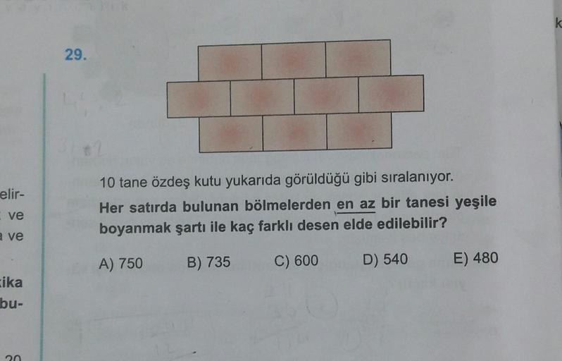 k
29.
elir-
10 tane özdeş kutu yukarıda görüldüğü gibi sıralanıyor.
Her satırda bulunan bölmelerden en az bir tanesi yeşile
boyanmak şartı ile kaç farklı desen elde edilebilir?
ve
a ve
A) 750
B) 735
C) 600
D) 540
E) 480
ika
bu-
n
