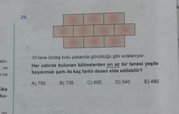 k
29.
elir-
10 tane özdeş kutu yukarıda görüldüğü gibi sıralanıyor.
Her satırda bulunan bölmelerden en az bir tanesi yeşile
boyanmak şartı ile kaç farklı desen elde edilebilir?
ve
a ve
A) 750
B) 735
C) 600
D) 540
E) 480
ika
bu-
n
