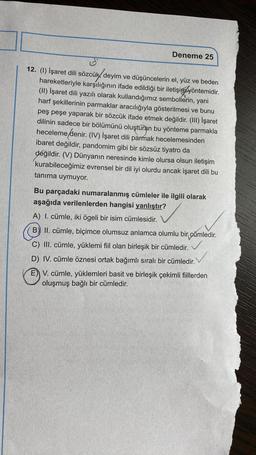 Deneme 25
12. (1) İşaret dili sözcük, deyim ve düşüncelerin el, yüz ve beden
hareketleriyle karşılığının ifade edildiği bir iletişim yöntemidir.
(11) İşaret dili yazılı olarak kullandığımız sembollerin, yani
harf şekillerinin parmaklar aracılığıyla gösterilmesi ve bunu
peş peşe yaparak bir sözcük ifade etmek değildir. (III) İşaret
dilinin sadece bir bölümünü oluşturan bu yönteme parmakla
hecelemedenir
. (IV) İşaret dili parmak hecelemesinden
ibaret değildir, pandomim gibi bir sözsüz tiyatro da
değildir. (V) Dünyanın neresinde kimle olursa olsun iletişim
kurabileceğimiz evrensel bir dil iyi olurdu ancak işaret dili bu
tanıma uymuyor.
Bu parçadaki numaralanmış cümleler ile ilgili olarak
aşağıda verilenlerden hangisi yanlıştır?
A) I. cümle, iki ögeli bir isim cümlesidir.
B) II. cümle, biçimce olumsuz anlamca olumlu bir cümledir.
C) III. cümle, yüklemi fiil olan birleşik bir cümledir.
/
D) IV. cümle öznesi ortak bağımlı sıralı bir cümledir.
E) V. cümle, yüklemleri basit ve birleşik çekimli fiillerden
oluşmuş bağlı bir cümledir.
