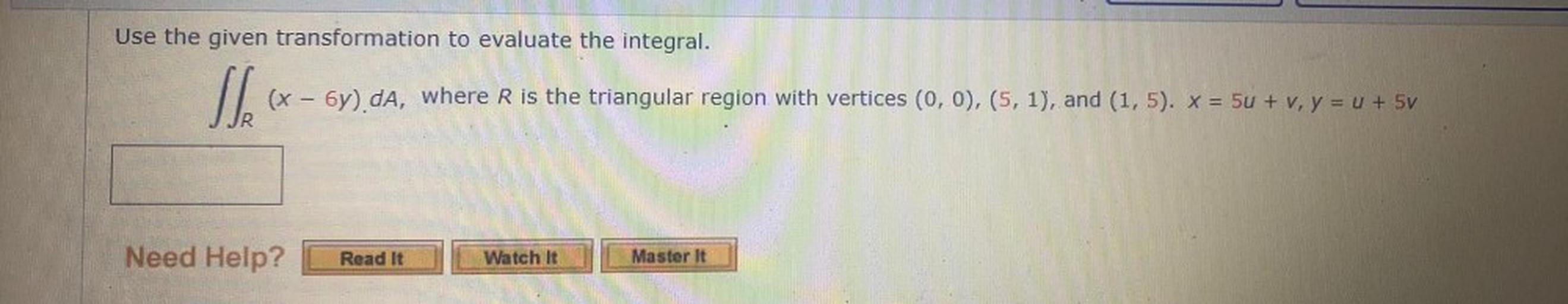 Use the given transformation to evaluate the integral.
(x - 5y) da, where R is the triangular region with vertices (0,0), (5, 1), and (1,5). * = 5u + v, y = x + 5v
Need Help?
Read It
Watch It
Master it