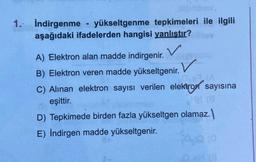 1. Indirgenme - yükseltgenme tepkimeleri ile ilgili
aşağıdaki ifadelerden hangisi yanlıştır?
V
A) Elektron alan madde indirgenir.
B) Elektron veren madde yükseltgenir.
C) Alinan elektron sayısı verilen elektron sayısına
eşittir.
D) Tepkimede birden fazla yükseltgen olamaz.
E) İndirgen madde yükseltgenir.