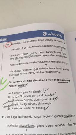 a
Ə KİTAPÇIĞI
TÜRKÇE
11
(10. Kaynaklar, bize payitahtta insan vücudu ile denizin ilk
1
temasının 19. yüzyıl ortalarında başladığını söylemekteler.
İstanbullu, denize girmeyi deniz hamamlarında öğren-
miş. Mevsimi geldiğinde deniz hamamı kurma çalışmaları
hummalı bir şekilde başlarmış. Denizin dibine kazıklar ça.
IV
kılır ve suya dayanaklı ağaç kütükleri ile sarılırmış. Etrafına
soyunma odaları, ihtiyaç odaları yerleştirilirmiş.
V
Bu parçada altı çizili sözcüklerle ilgili aşağıdakilerden
hangisi yanlıştır?
A) I. sözcük iyelik eki almıştır. ✓
)
v
B) II. sözcük şimdiki zaman eki almıştır.
CLII. sözcük belirtme durumu eki almıştır
.
DN sözcük ilgi durumu eki almıştır.
E) V. sözcük isim-fiil eki almıştır.)
11. Bir boya fabrikasında çalışan işçilerin günlük hayatlarını
,
|
fabrikada yaşadıklarını, greve doğru gidecek olan hak
arama ye sendikalaima mücadelelerini hilinçlenmelerin