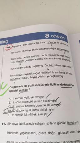 a
Ə KİTAPÇIĞI
TÜRKÇE
11
(10. Kaynaklar, bize payitahtta insan vücudu ile denizin ilk
1
temasının 19. yüzyıl ortalarında başladığını söylemekteler.
İstanbullu, denize girmeyi deniz hamamlarında öğren-
miş. Mevsimi geldiğinde deniz hamamı kurma çalışmaları
hummalı bir şekilde başlarmış. Denizin dibine kazıklar ça.
IV
kılır ve suya dayanaklı ağaç kütükleri ile sarılırmış. Etrafına
soyunma odaları, ihtiyaç odaları yerleştirilirmiş.
V
Bu parçada altı çizili sözcüklerle ilgili aşağıdakilerden
hangisi yanlıştır?
A) I. sözcük iyelik eki almıştır. ✓
)
v
B) II. sözcük şimdiki zaman eki almıştır.
CLII. sözcük belirtme durumu eki almıştır
.
DN sözcük ilgi durumu eki almıştır.
E) V. sözcük isim-fiil eki almıştır.)
11. Bir boya fabrikasında çalışan işçilerin günlük hayatlarını
,
|
fabrikada yaşadıklarını, greve doğru gidecek olan hak
arama ye sendikalaima mücadelelerini hilinçlenmelerin
