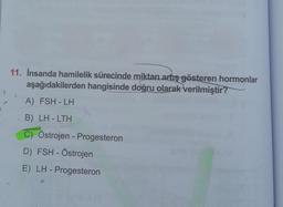 11. İnsanda hamilelik sürecinde miktarı artış gösteren hormonlar
aşağıdakilerden hangisinde doğru olarak verilmiştir?
)
A) FSH - LH
B) LH - LTH
C) Östrojen - Progesteron
D) FSH - Östrojen
E) LH - Progesteron
