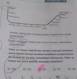 26.
Halkalt
Soğuksu
Yenikapi
Küçükçekmece
Koca
Mustafapaşa
Yedikule
Menekşe Florya Yeşilköy Yeşilyurt Bakırköy
Kazlıçeşme
Zeytinburnu
Yeni
Mahalle
Şekilde, Halkalı'dan Yenikapı'ya kadar 14 tane metro durağı
gösterilmiştir.
Fatih ve Hasan, Halkalı'dan binip Yenikapı istikametine
gideceklerdir.
Fatih ve Hasan Halkalı'dan birlikte metroya bindikten
sonra ikisinin de aynı durakta inmedikleri ve yine ikisinin
de ardışık
iki durakta inmedikleri biliniyorsa, Fatih ve
Hasan kaç farklı şekilde metrodan inebilirler?
A) 156
B) 133
C) 132
D) 131
E) 130
