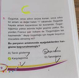 5. Özgürlük; onca sıfırın önüne konan, onca sıfıra
bir anlam ve değer katan “1” rakamıdır. Özgürlük
hayata anlam kazandıran bir kavramdır. Özgür-
lüğümüz yoksa aslında hiçbir şeyimiz yoktur. Bu
yüzden Fransız şair Voltaire de “Özgürlüğüm tek
hazinemdir.” deyip özgürlüğü için hayatı boyunca
mücadele etmemiş mi?
Bu parçanın anlatımında aşağıdakilerden han-
gisine başvurulmamıştır?
FIRST
Qrişki
Korn
B İlişki kurma
A) Tanık gösterme
D) Tanımlama
C) Karşılaştırma
v
9
