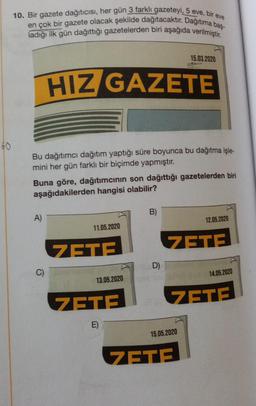 10. Bir gazete dağıtıcısı, her gün 3 farklı gazeteyi, 5 eve, bir eve
en çok bir gazete olacak şekilde dağıtacaktır. Dağıtıma baş-
ladığı ilk gün dağıttığı gazetelerden biri aşağıda verilmiştir.
15.03.2020
HIZ GAZETE
60
Bu dağıtımcı dağıtım yaptığı süre boyunca bu dağıtma işle-
mini her gün farklı bir biçimde yapmıştır.
Buna göre, dağıtımcinin son dağıttığı gazetelerden biri
aşağıdakilerden hangisi olabilir?
B)
A)
12.05.2020
11.05.2020
ZETE
ZETE
D)
C)
14.05.2020
13.05.2020
ZETE
ZETE
E)
15.05.2020
ZETE
