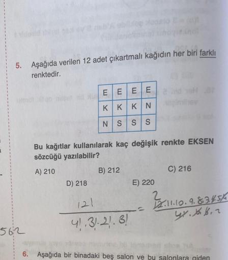 5. Aşağıda verilen 12 adet çıkartmalı kağıdın her biri farklı
renktedir.
EEEE
KIKKIN
NS
SS
Bu kağıtlar kullanılarak kaç değişik renkte EKSEN
sözcüğü yazılabilir?
A) 210
B) 212
C) 216
D) 218
E) 220
2
121
2.11.10.9.834.5/6
2.1.1.9.
GY. X 6.2
41.3):21.3!
5612