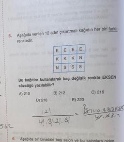 5. Aşağıda verilen 12 adet çıkartmalı kağıdın her biri farklı
renktedir.
EEEE
KIKKIN
NS
SS
Bu kağıtlar kullanılarak kaç değişik renkte EKSEN
sözcüğü yazılabilir?
A) 210
B) 212
C) 216
D) 218
E) 220
2
121
2.11.10.9.834.5/6
2.1.1.9.
GY. X 6.2
41.3):21.3!
5612
6. Aşağıda bir binadaki beş salon ve bu salonlara giden
