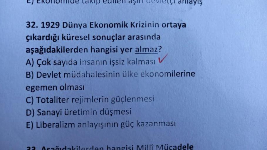 L) CRUMU lakip eullell dşi evleri anlayış
32. 1929 Dünya Ekonomik krizinin ortaya
çıkardığı küresel sonuçlar arasında
aşağıdakilerden hangisi yer almaz?
A) Çok sayıda insanın işsiz kalması
B) Devlet müdahalesinin ülke ekonomilerine
egemen olması
C) Totaliter rejimlerin güçlenmesi
D) Sanayi üretimin düşmesi
E) Liberalizm anlayışının güç kazanması
Milli Mücadele