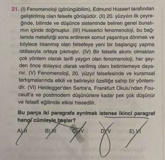 21. (1) Fenomenoloji (görüngübilim), Edmund Husserl tarafından
geliştirilmiş olan felsefe görüşüdür. (II) 20. yüzyılın ilk çeyre-
ğinde, bilimde ve düşünce sisteminde beliren genel bunalı-
min içinde doğmuştur. (III) Husserlci fenomenoloji, bu bağ-
lamda m