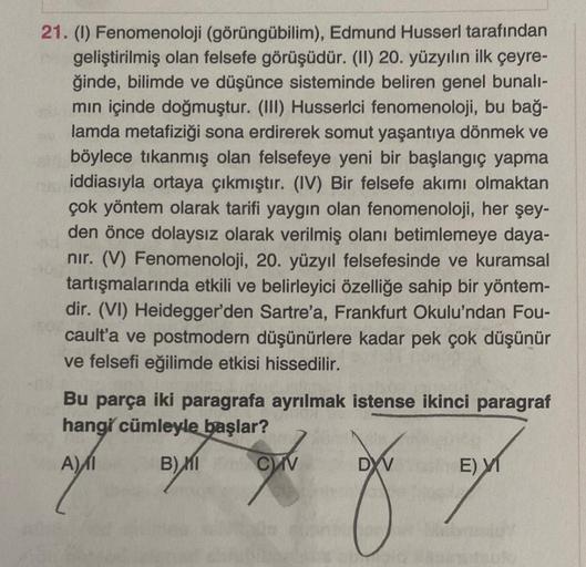 21. (1) Fenomenoloji (görüngübilim), Edmund Husserl tarafından
geliştirilmiş olan felsefe görüşüdür. (II) 20. yüzyılın ilk çeyre-
ğinde, bilimde ve düşünce sisteminde beliren genel bunalı-
min içinde doğmuştur. (III) Husserlci fenomenoloji, bu bağ-
lamda m