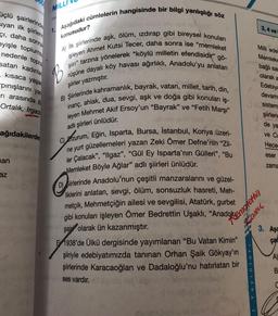 MİLLI
3,4 ve
konusudur?
üçlü şairlerinde
siyan ilk şiirleri
çi, daha sonra
eyişle toplums:
nedenle topra
satan kadınlar
kısaca yaşar
pinışlarını yan
1. Aşağıdaki cümlelerin hangisinde bir bilgi yanlışlığı söz
A) ilk şiirlerinde aşk, ölüm, izdırap gibi bireysel konuları
işleyen Ahmet Kutsi Tecer, daha sonra ise "memleket
şiiri" tarzına yönelerek "köylü milletin efendisidir" gö-
rüşüne dayalı köy havası ağırlıklı, Anadolu'yu anlatan
B
Milli ede
Memleke
bağlı sa
olarak a
Edebiya
devam
şiirler yazmıştır.
ri arasında B
Ortalık, Irgad
B) Şiirlerinde kahramanlık, bayrak, vatan, millet, tarih, din,
inanç, ahlak, dua, sevgi, aşk ve doğa gibi konuları iş-
leyen Mehmet Akif Ersoy'un “Bayrak" ve "Fetih Marşı"
sistem
adlı şiirleri ünlüdür.
şiirleri
de ya
ve Cu
ağıdakilerde
Hece
eser
nan
zama
C) Erzurum, Eğin, Isparta, Bursa, İstanbul, Konya üzeri-
ne yurt güzellemeleri yazan Zeki Ömer Defne'nin "Zil-
ler Çalacak", "llgaz", "Gül Ey Isparta'nın Gülleri", "Bu
Memleket Böyle Ağlar” adlı şiirleri ünlüdür.
Siirlerinde Anadolu'nun çeşitli manzaralarını ve güzel-
liklerini anlatan, sevgi, ölüm, sonsuzluk hasreti, Meh-
metçik, Mehmetçiğin ailesi ve sevgilisi, Atatürk, gurbet
az
gibi konuları işleyen Ömer Bedrettin Uşaklı, "Anadokonchetti
Camu
3. Aşa
çac
şairi olarak ün kazanmıştır.
E 1938'de Ülkü dergisinde yayımlanan "Bu Vatan Kimin"
şiiriyle edebiyatımızda tanınan Orhan Şaik Gökyay'ın
şiirlerinde Karacaoğlan ve Dadaloğlu'nu hatırlatan bir
ses vardır.
A)
Yayinlari
B
