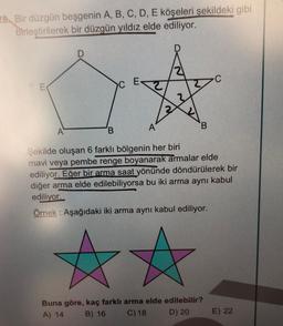 28. Bir düzgün beşgenin A, B, C, D, E köşeleri şekildeki gibi
birleştirilerek bir düzgün yıldız elde ediliyor.
>C
2
2
M
2
A
B
B
A
Şekilde oluşan 6 farklı bölgenin her biri
mavi veya pembe renge boyanarak armalar elde
ediliyor. Eğer bir arma saat yönünde döndürülerek bir
diğer arma elde edilebiliyorsa bu iki arma aynı kabul
ediliyor.
Örnek: Aşağıdaki iki arma aynı kabul ediliyor.
Buna göre, kaç farklı arma elde edilebilir?
A) 14 B) 16 C) 18 D) 20
E) 22
