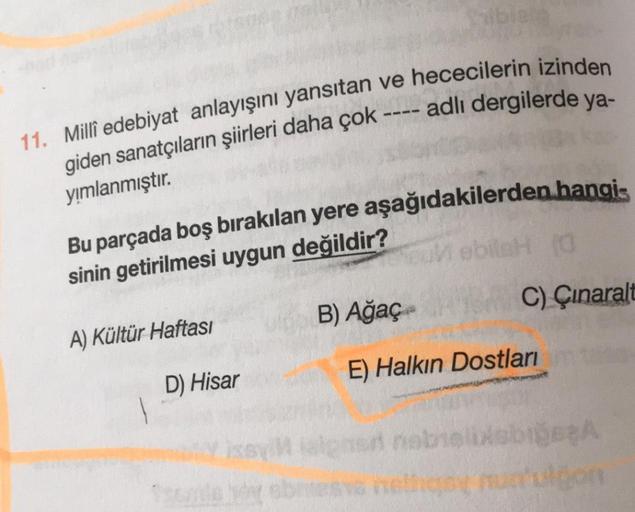 11. Milli edebiyat anlayışını yansıtan ve hececilerin izinden
giden sanatçıların şiirleri daha çok ---- adlı dergilerde ya-
yımlanmıştır.
Bu parçada boş bırakılan yere aşağıdakilerden hangis
sinin getirilmesi uygun değildir?
obil
C) Çınaralt
B) Ağaç
A) Kül