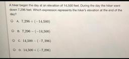 A hiker began the day at an elevation of 14,500 feet. During the day the hiker went
down 7,296 feet. Which expression represents the hiker's elevation at the end of the
day?
O A. 7,296 + (-14,500)
OB. 7,296 - (-14,500)
O c. 14,500 - (-7,296)
OD. 14,500 + (