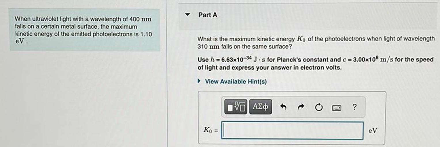 Part A
When ultraviolet light with a wavelength of 400 nm
falls on a certain metal surface, the maximum
kinetic energy of the emitted photoelectrons is 1.10
eV.
What is the maximum kinetic energy Ko of the photoelectrons when light of wavelength
310 nm falls on the same surface?
Use h = 6.63x10-34 J·s for Planck's constant and c = 3.00x10 m/s for the speed
of light and express your answer in electron volts.
View Available Hint(s)
10 AED
ng
?
Ko =
eV