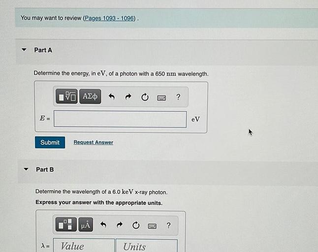 You may want to review (Pages 1093 - 1096).
Part A
Determine the energy, in eV, of a photon with a 650 nm wavelength.
IVO AO
?
E =
eV
Submit
Request Answer
Part B
Determine the wavelength of a 6.0 keV x-ray photon.
Express your answer with the appropriate units.
HA
BMW
?
=
Value
Units