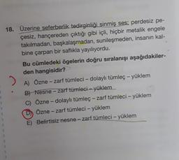 18. Üzerine seferberlik tedirginliği sinmiş ses; perdesiz pe-
çesiz, hançereden çıktığı gibi içli, hiçbir metalik engele
takılmadan, başkalaşmadan, sunileşmeden, insanın kal-
bine çarpan bir saflıkla yayılıyordu.
Bu cümledeki ögelerin doğru sıralanışı aşağıdakiler-
den hangisidir?
.
A) Özne - zarf tümleci - dolaylı tümleç - yüklem
B) Nesne - zarf tümleci - yüklem
C) Özne - dolaylı tümleç - zarf tümleci – yüklem
D) Özne - zarf tümleci - yüklem
E) Belirtisiz nesne - zarf tümleci – yüklem
-
-