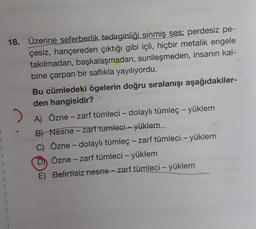 18. Üzerine seferberlik tedirginliği sinmiş ses; perdesiz pe-
çesiz, hançereden çıktığı gibi içli, hiçbir metalik engele
takılmadan, başkalaşmadan, sunileşmeden, insanın kal-
bine çarpan bir saflıkla yayılıyordu.
Bu cümledeki ögelerin doğru sıralanışı aşağıdakiler-
den hangisidir?
.
A) Özne - zarf tümleci - dolaylı tümleç - yüklem
B) Nesne - zarf tümleci - yüklem
C) Özne - dolaylı tümleç - zarf tümleci – yüklem
D) Özne - zarf tümleci - yüklem
E) Belirtisiz nesne - zarf tümleci – yüklem
-
-
