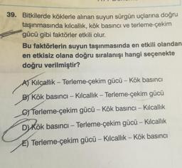 39. Bitkilerde köklerle alınan suyun sürgün uçlarına doğru
taşınmasında kılcallik, kök basıncı ve terleme-çekim
gücü gibi faktörler etkili olur.
Bu faktörlerin suyun taşınmasında en etkili olandan
en etkisiz olana doğru sıralanışı hangi seçenekte
doğru verilmiştir?
A) Kilcallik – Terleme-çekim gücü - Kök basıncı
-
B Kök basıncı – Kilcallik – Terleme-çekim gücü
Terleme-çekim gücü – Kök basıncı – Kilcallık
DKök basıncı – Terleme-çekim gücü - Kilcallik
-
E) Terleme-çekim gücü – Kilcallik - Kök basıncı
