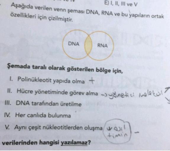 E) I, II, III ve V
Aşağıda verilen venn şeması DNA, RNA ve bu yapıların ortak
özellikleri için çizilmiştir.
DNA
RNA
Şemada taralı olarak gösterilen bölge için,
1. Polinükleotit yapıda olma +
II. Hücre yönetiminde görev alma -> yönetici molekul?
.
III. DNA