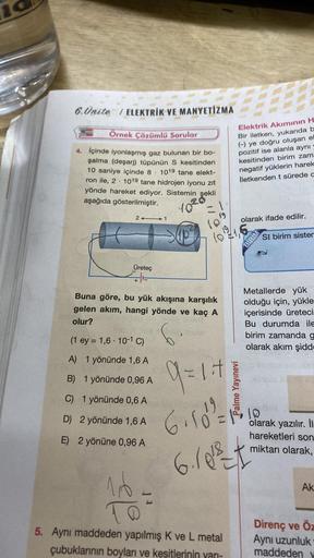 6.Ünite / ELEKTRİK VE MANYETİZMA
Örnek Çözümlü Sorular
4. Içinde iyonlaşmış gaz bulunan bir bo-
şalma (deşarj) tüpünün S kesitinden
10 saniye içinde 8. 1019 tane elekt-
ron ile, 2. 1019 tane hidrojen iyonu zıt
yönde hareket ediyor. Sistemin şekli
aşağıda g