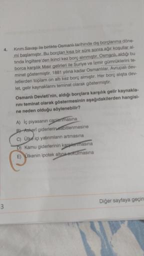 4.
Kirim Savaşı ile birlikte Osmanlı tarihinde dış borçlanma döne-
mi başlamıştır. Bu borçtan kısa bir süre sonra ağır koşullar al-
tında İngiltere'den ikinci kez borç alınmıştır. Osmanlı, aldığı bu
borca karşılık. Mısır gelirleri ile Suriye ve İzmir gümrü